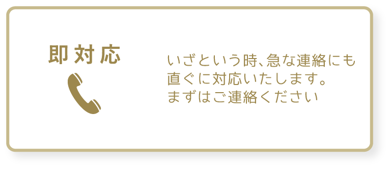 即対応　いざという時、急な連絡にもすぐに対応いたします。まずはご連絡ください。