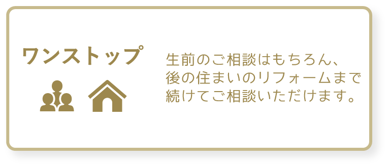 ワンストップ　生前のご相談はもちろん、後の住まいのリフォームまで続けてご相談いただけます。